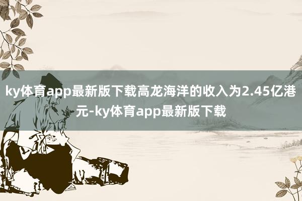 ky体育app最新版下载高龙海洋的收入为2.45亿港元-ky体育app最新版下载