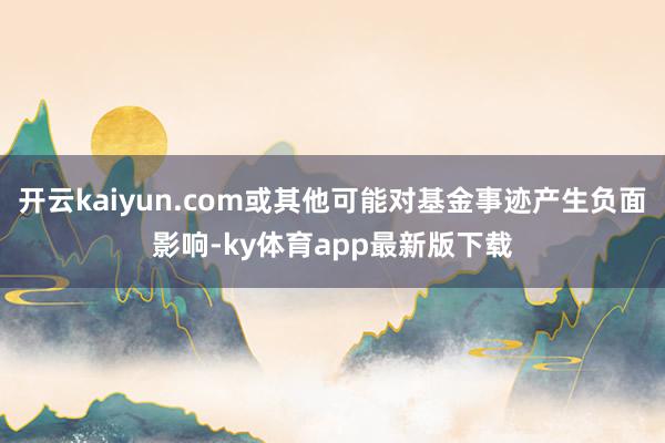 开云kaiyun.com或其他可能对基金事迹产生负面影响-ky体育app最新版下载