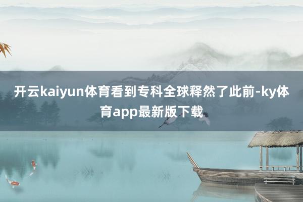 开云kaiyun体育看到专科全球释然了此前-ky体育app最新版下载