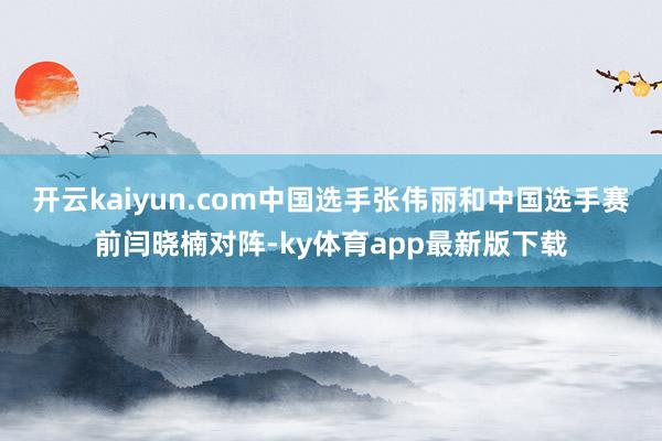 开云kaiyun.com中国选手张伟丽和中国选手赛前闫晓楠对阵-ky体育app最新版下载