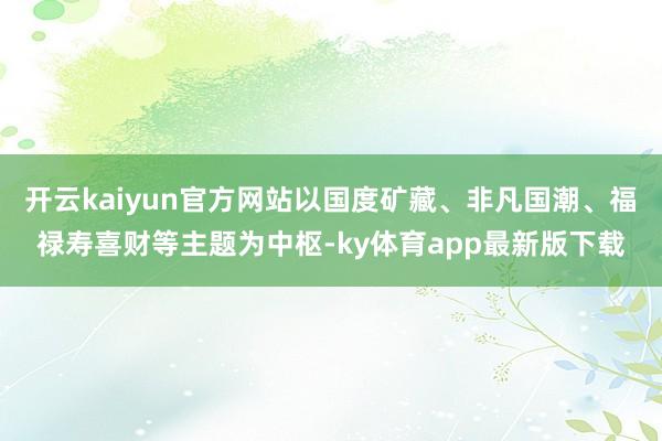 开云kaiyun官方网站以国度矿藏、非凡国潮、福禄寿喜财等主题为中枢-ky体育app最新版下载