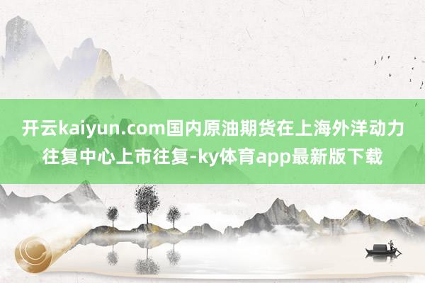 开云kaiyun.com国内原油期货在上海外洋动力往复中心上市往复-ky体育app最新版下载