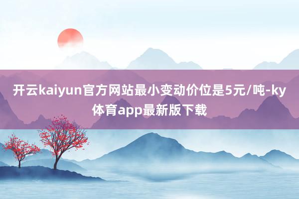 开云kaiyun官方网站最小变动价位是5元/吨-ky体育app最新版下载