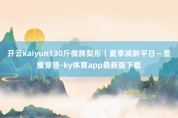 开云kaiyun130斤微胖梨形｜夏季减龄平日～显瘦穿搭-ky体育app最新版下载