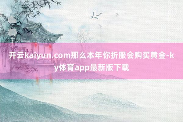 开云kaiyun.com那么本年你折服会购买黄金-ky体育app最新版下载