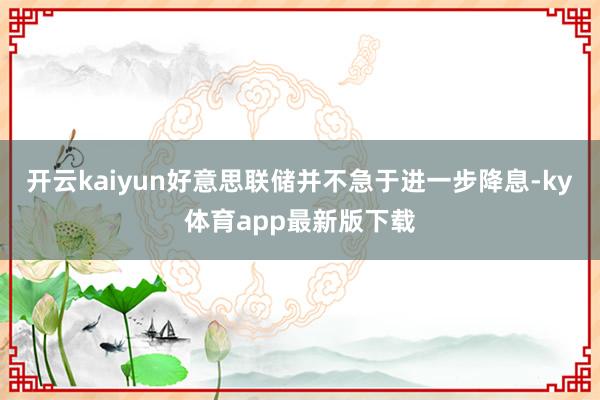 开云kaiyun好意思联储并不急于进一步降息-ky体育app最新版下载