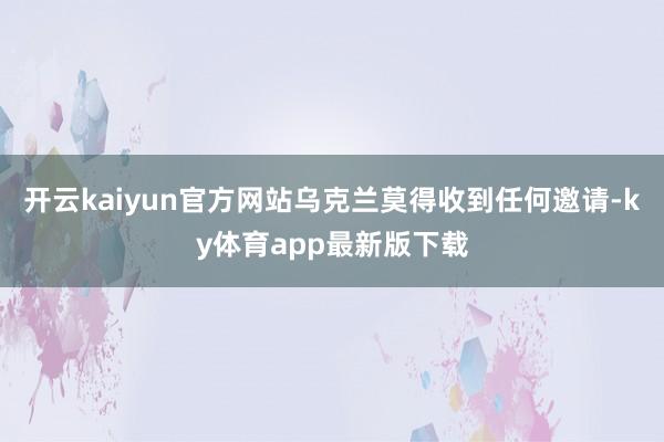 开云kaiyun官方网站乌克兰莫得收到任何邀请-ky体育app最新版下载