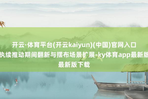开云·体育平台(开云kaiyun)(中国)官网入口登录执续推动期间翻新与摆布场景扩展-ky体育app最新版下载