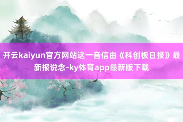 开云kaiyun官方网站这一音信由《科创板日报》最新报说念-ky体育app最新版下载