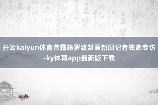 开云kaiyun体育曾霜旖罗致封面新闻记者独家专访-ky体育app最新版下载
