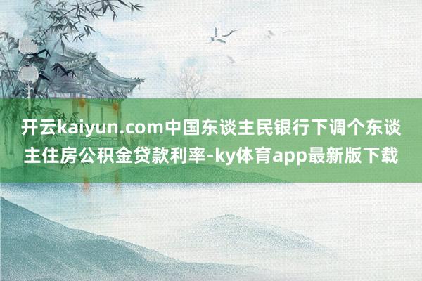 开云kaiyun.com中国东谈主民银行下调个东谈主住房公积金贷款利率-ky体育app最新版下载