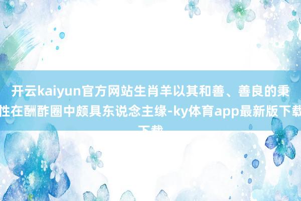 开云kaiyun官方网站生肖羊以其和善、善良的秉性在酬酢圈中颇具东说念主缘-ky体育app最新版下载
