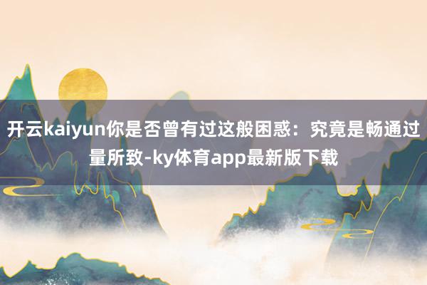 开云kaiyun你是否曾有过这般困惑：究竟是畅通过量所致-ky体育app最新版下载