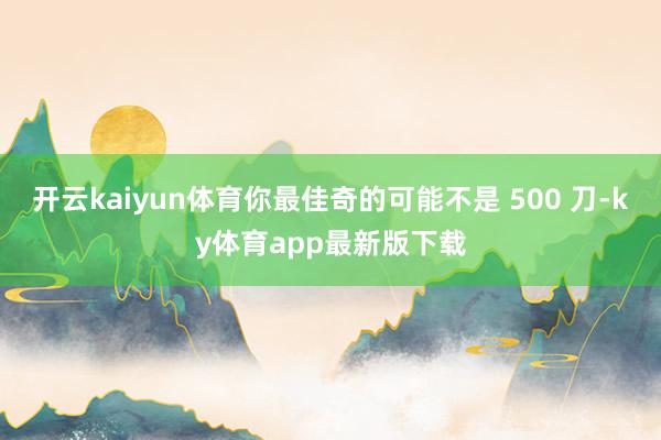 开云kaiyun体育你最佳奇的可能不是 500 刀-ky体育app最新版下载