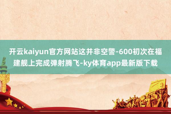 开云kaiyun官方网站这并非空警-600初次在福建舰上完成弹射腾飞-ky体育app最新版下载