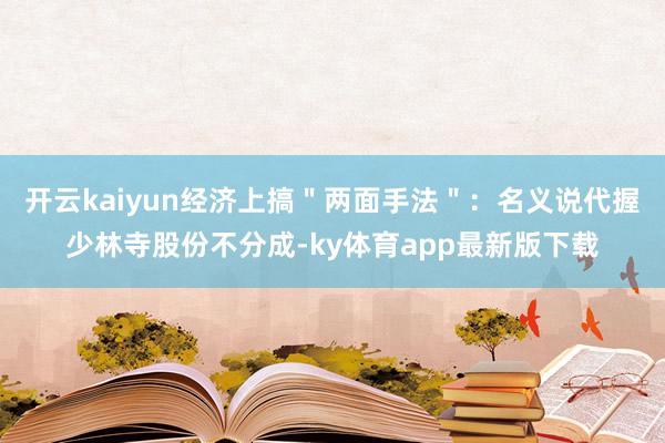 开云kaiyun经济上搞＂两面手法＂：名义说代握少林寺股份不分成-ky体育app最新版下载