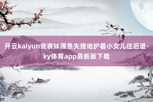 开云kaiyun我表妹躁急失措地护着小女儿往后退-ky体育app最新版下载
