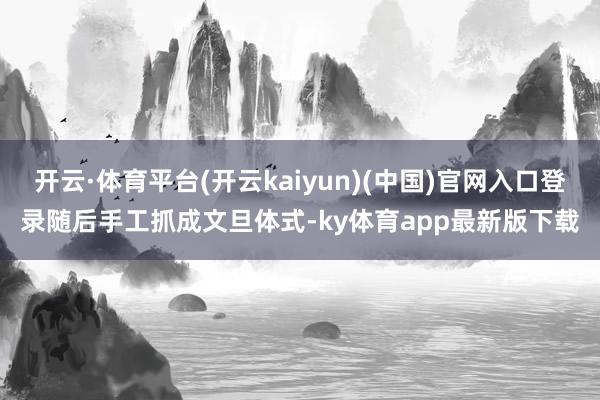开云·体育平台(开云kaiyun)(中国)官网入口登录随后手工抓成文旦体式-ky体育app最新版下载