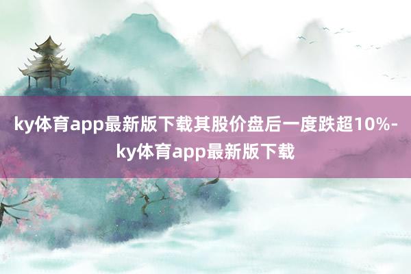 ky体育app最新版下载其股价盘后一度跌超10%-ky体育app最新版下载