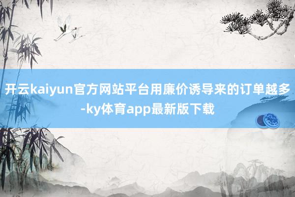开云kaiyun官方网站平台用廉价诱导来的订单越多-ky体育app最新版下载