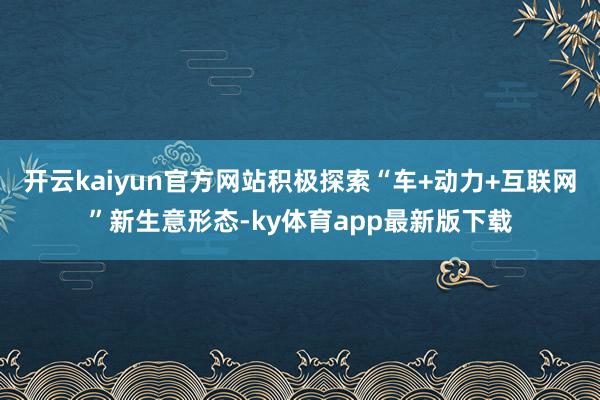 开云kaiyun官方网站积极探索“车+动力+互联网”新生意形态-ky体育app最新版下载