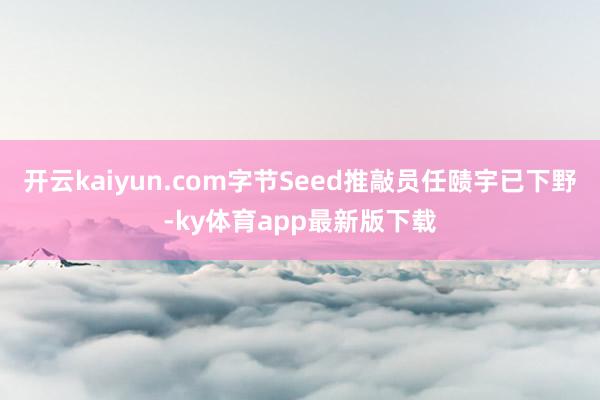 开云kaiyun.com字节Seed推敲员任赜宇已下野-ky体育app最新版下载