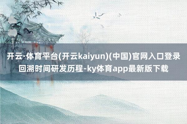 开云·体育平台(开云kaiyun)(中国)官网入口登录 回溯时间研发历程-ky体育app最新版下载