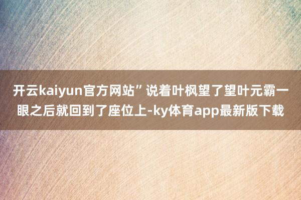 开云kaiyun官方网站”说着叶枫望了望叶元霸一眼之后就回到了座位上-ky体育app最新版下载