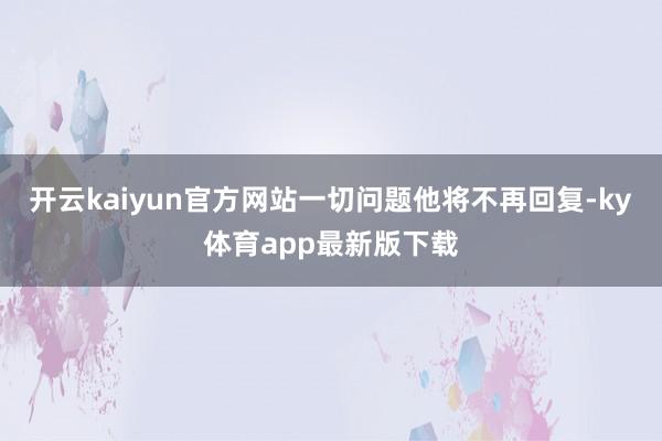 开云kaiyun官方网站一切问题他将不再回复-ky体育app最新版下载