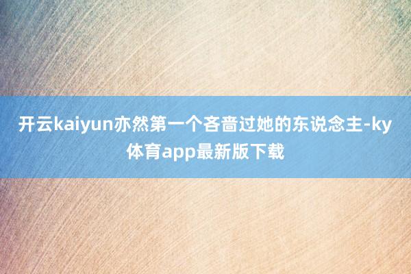 开云kaiyun亦然第一个吝啬过她的东说念主-ky体育app最新版下载