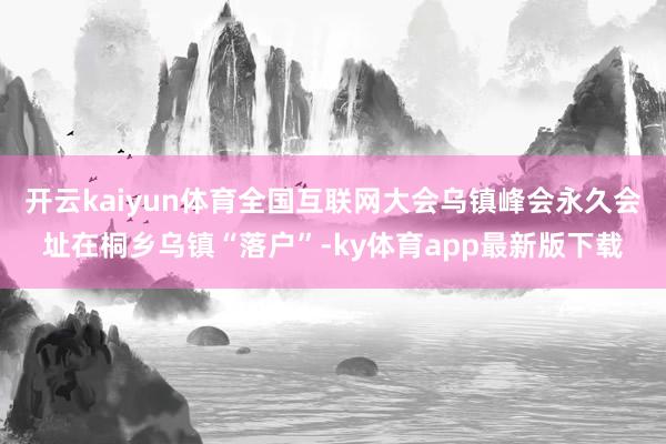 开云kaiyun体育全国互联网大会乌镇峰会永久会址在桐乡乌镇“落户”-ky体育app最新版下载