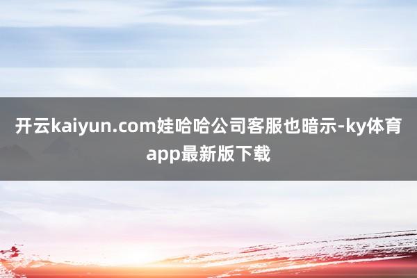开云kaiyun.com娃哈哈公司客服也暗示-ky体育app最新版下载
