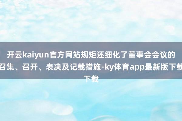 开云kaiyun官方网站规矩还细化了董事会会议的召集、召开、表决及记载措施-ky体育app最新版下载