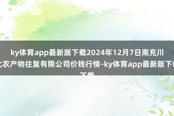 ky体育app最新版下载2024年12月7日南充川北农产物往复有限公司价钱行情-ky体育app最新版下载
