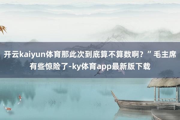 开云kaiyun体育那此次到底算不算数啊？”毛主席有些惊险了-ky体育app最新版下载