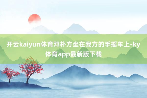 开云kaiyun体育邓朴方坐在我方的手摇车上-ky体育app最新版下载
