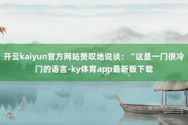 开云kaiyun官方网站赞叹地说谈:“这是一门很冷门的语言-ky体育app最新版下载