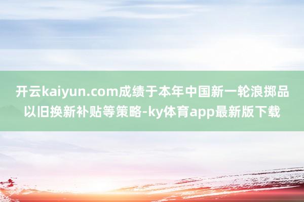开云kaiyun.com成绩于本年中国新一轮浪掷品以旧换新补贴等策略-ky体育app最新版下载