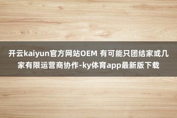 开云kaiyun官方网站OEM 有可能只团结家或几家有限运营商协作-ky体育app最新版下载