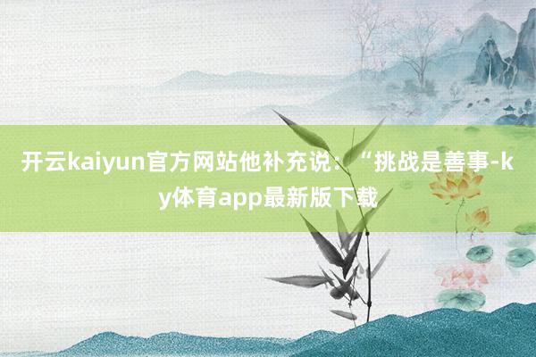 开云kaiyun官方网站他补充说：“挑战是善事-ky体育app最新版下载