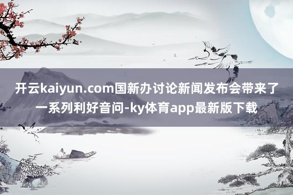 开云kaiyun.com国新办讨论新闻发布会带来了一系列利好音问-ky体育app最新版下载