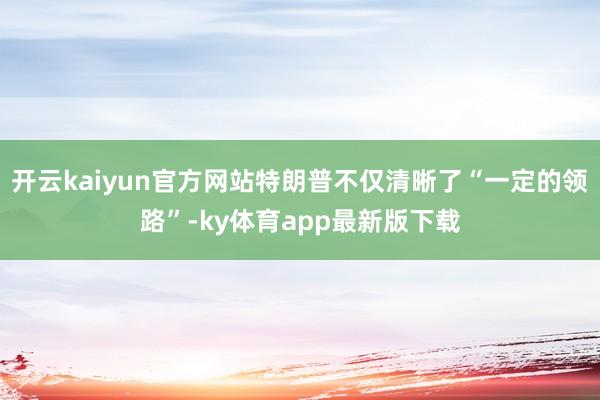 开云kaiyun官方网站特朗普不仅清晰了“一定的领路”-ky体育app最新版下载