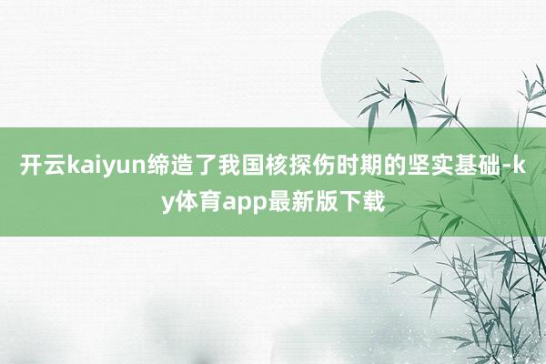开云kaiyun缔造了我国核探伤时期的坚实基础-ky体育app最新版下载