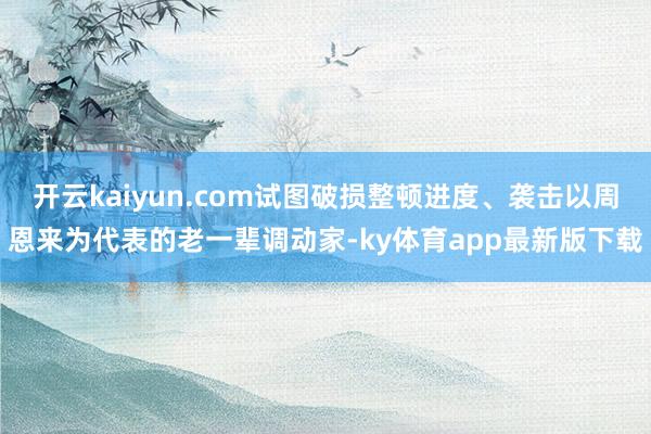 开云kaiyun.com试图破损整顿进度、袭击以周恩来为代表的老一辈调动家-ky体育app最新版下载