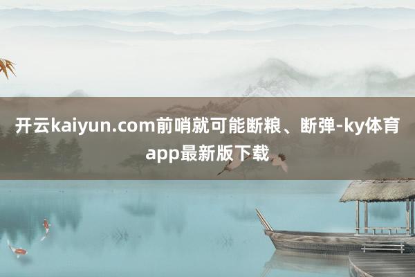 开云kaiyun.com前哨就可能断粮、断弹-ky体育app最新版下载