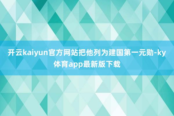 开云kaiyun官方网站把他列为建国第一元勋-ky体育app最新版下载