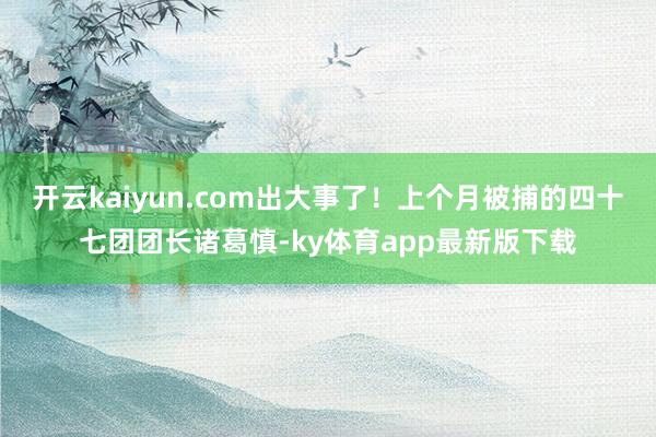 开云kaiyun.com出大事了！上个月被捕的四十七团团长诸葛慎-ky体育app最新版下载