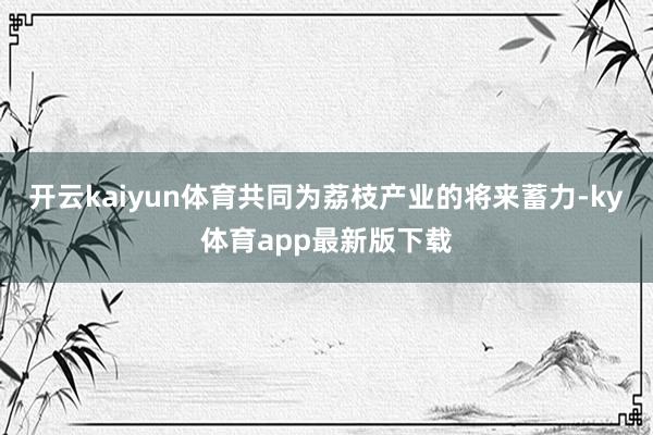 开云kaiyun体育共同为荔枝产业的将来蓄力-ky体育app最新版下载