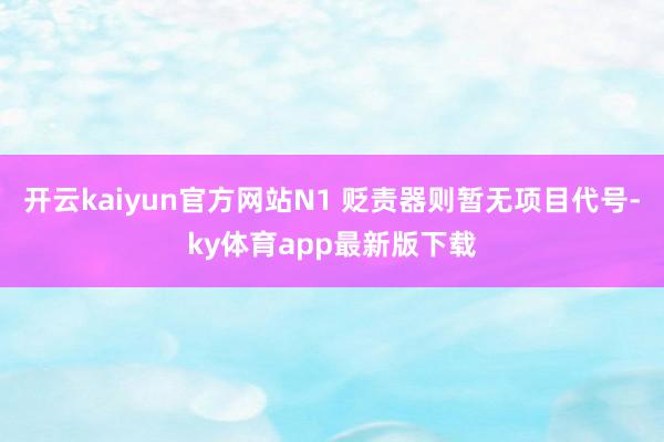 开云kaiyun官方网站N1 贬责器则暂无项目代号-ky体育app最新版下载