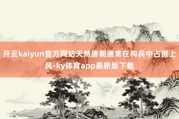开云kaiyun官方网站天然唐朝通常在构兵中占据上风-ky体育app最新版下载